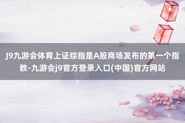 J9九游会体育　　上证综指是A股商场发布的第一个指数-九游会j9官方登录入口(中国)官方网站