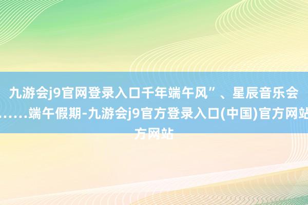九游会j9官网登录入口千年端午风”、星辰音乐会……端午假期-九游会j9官方登录入口(中国)官方网站