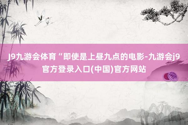 J9九游会体育“即使是上昼九点的电影-九游会j9官方登录入口(中国)官方网站