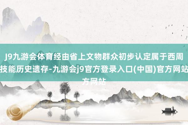 J9九游会体育经由省上文物群众初步认定属于西周技能历史遗存-九游会j9官方登录入口(中国)官方网站