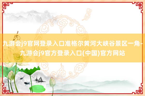九游会j9官网登录入口准格尔黄河大峡谷景区一角-九游会j9官方登录入口(中国)官方网站