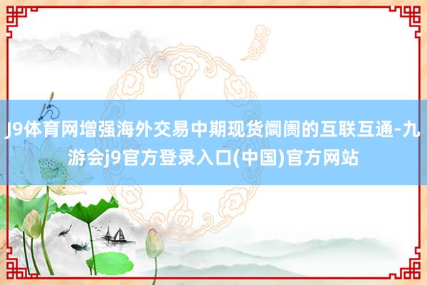 J9体育网增强海外交易中期现货阛阓的互联互通-九游会j9官方登录入口(中国)官方网站