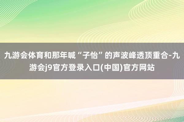 九游会体育和那年喊“子怡”的声波峰透顶重合-九游会j9官方登录入口(中国)官方网站