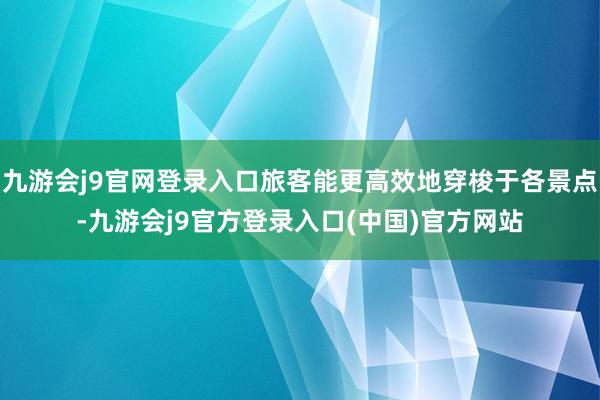 九游会j9官网登录入口旅客能更高效地穿梭于各景点-九游会j9官方登录入口(中国)官方网站