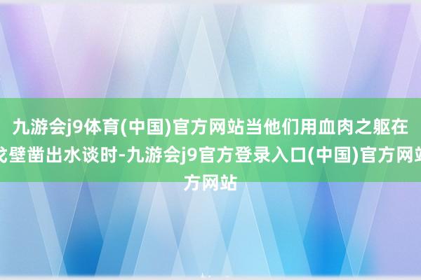 九游会j9体育(中国)官方网站当他们用血肉之躯在戈壁凿出水谈时-九游会j9官方登录入口(中国)官方网站