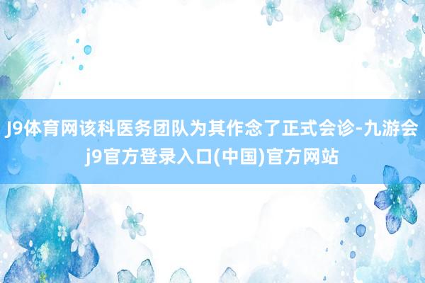 J9体育网该科医务团队为其作念了正式会诊-九游会j9官方登录入口(中国)官方网站