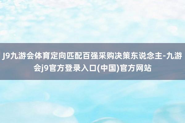 J9九游会体育定向匹配百强采购决策东说念主-九游会j9官方登录入口(中国)官方网站