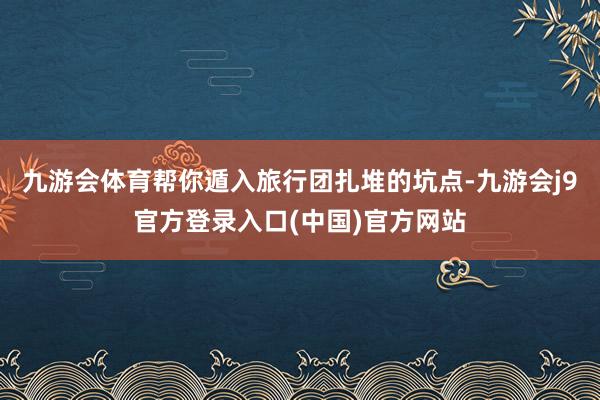 九游会体育帮你遁入旅行团扎堆的坑点-九游会j9官方登录入口(中国)官方网站