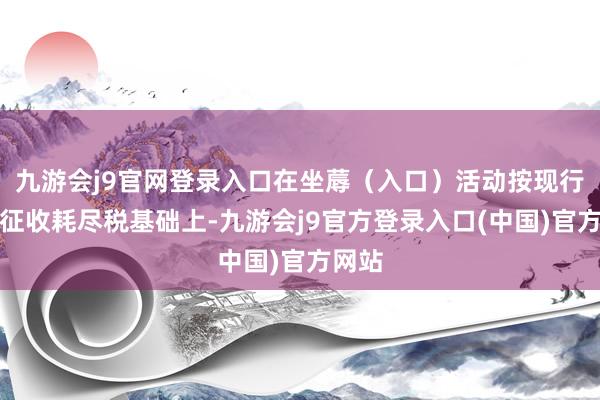 九游会j9官网登录入口在坐蓐（入口）活动按现行税率征收耗尽税基础上-九游会j9官方登录入口(中国)官方网站