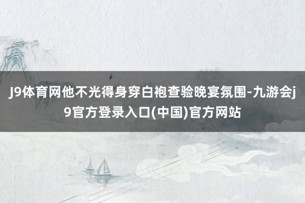 J9体育网他不光得身穿白袍查验晚宴氛围-九游会j9官方登录入口(中国)官方网站