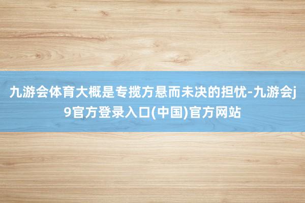 九游会体育大概是专揽方悬而未决的担忧-九游会j9官方登录入口(中国)官方网站