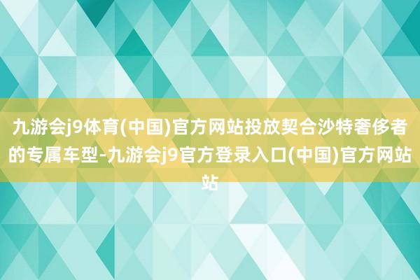 九游会j9体育(中国)官方网站投放契合沙特奢侈者的专属车型-九游会j9官方登录入口(中国)官方网站