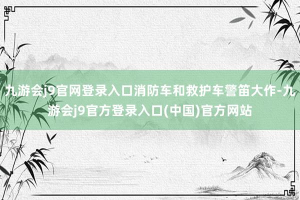 九游会j9官网登录入口消防车和救护车警笛大作-九游会j9官方登录入口(中国)官方网站