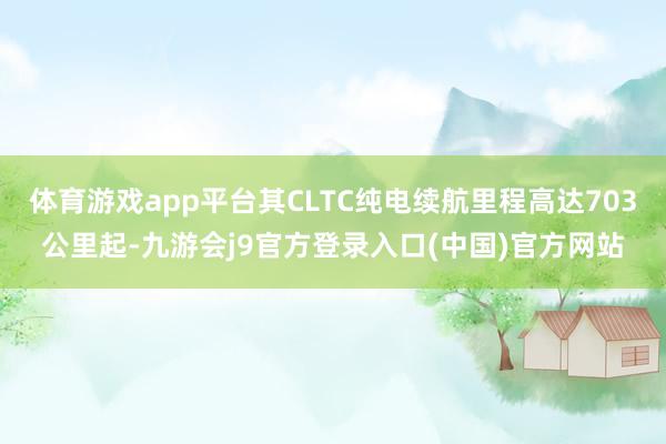 体育游戏app平台其CLTC纯电续航里程高达703公里起-九游会j9官方登录入口(中国)官方网站