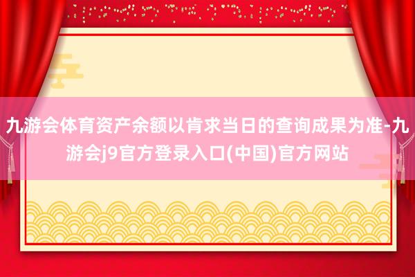 九游会体育资产余额以肯求当日的查询成果为准-九游会j9官方登录入口(中国)官方网站