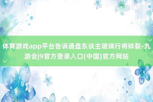 体育游戏app平台告诉通盘东谈主玻璃行将碎裂-九游会j9官方登录入口(中国)官方网站