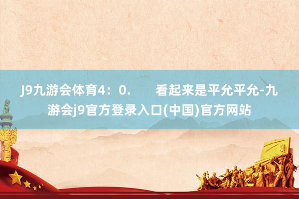 J9九游会体育4：0.       看起来是平允平允-九游会j9官方登录入口(中国)官方网站