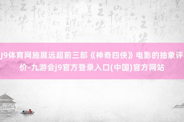J9体育网施展远超前三部《神奇四侠》电影的抽象评价-九游会j9官方登录入口(中国)官方网站