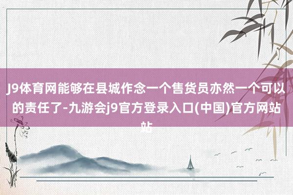 J9体育网能够在县城作念一个售货员亦然一个可以的责任了-九游会j9官方登录入口(中国)官方网站
