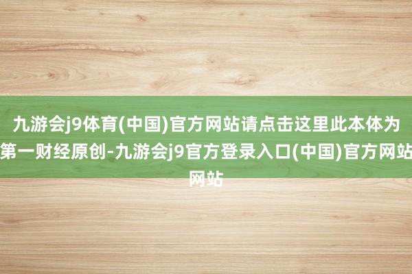 九游会j9体育(中国)官方网站请点击这里此本体为第一财经原创-九游会j9官方登录入口(中国)官方网站
