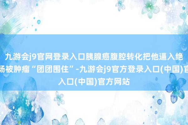 九游会j9官网登录入口胰腺癌腹腔转化把他逼入绝境：小肠被肿瘤“团团围住”-九游会j9官方登录入口(中国)官方网站