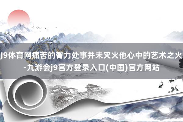 J9体育网痛苦的膂力处事并未灭火他心中的艺术之火-九游会j9官方登录入口(中国)官方网站