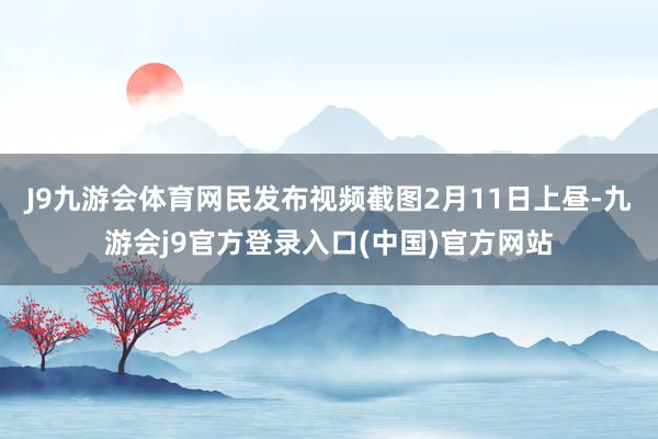 J9九游会体育网民发布视频截图2月11日上昼-九游会j9官方登录入口(中国)官方网站