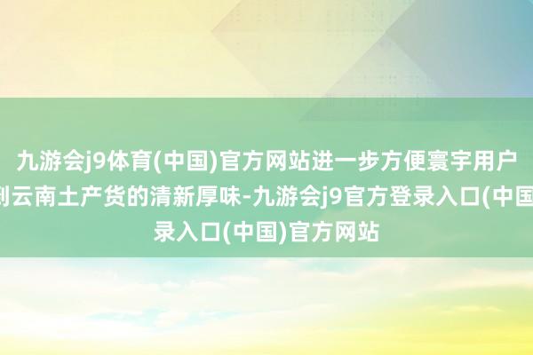 九游会j9体育(中国)官方网站进一步方便寰宇用户浅易享受到云南土产货的清新厚味-九游会j9官方登录入口(中国)官方网站
