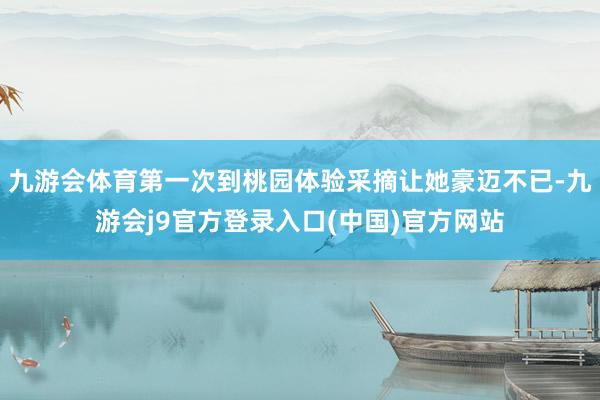 九游会体育第一次到桃园体验采摘让她豪迈不已-九游会j9官方登录入口(中国)官方网站