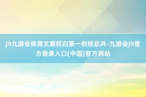 J9九游会体育文章权归第一财经总共-九游会j9官方登录入口(中国)官方网站