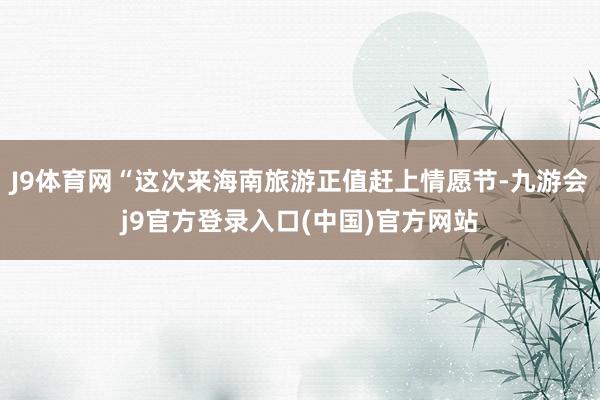 J9体育网“这次来海南旅游正值赶上情愿节-九游会j9官方登录入口(中国)官方网站