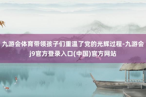 九游会体育带领孩子们重温了党的光辉过程-九游会j9官方登录入口(中国)官方网站