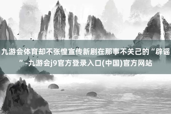 九游会体育却不张惶宣传新剧在那事不关己的“辟谣”-九游会j9官方登录入口(中国)官方网站