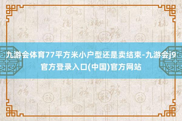 九游会体育77平方米小户型还是卖结束-九游会j9官方登录入口(中国)官方网站