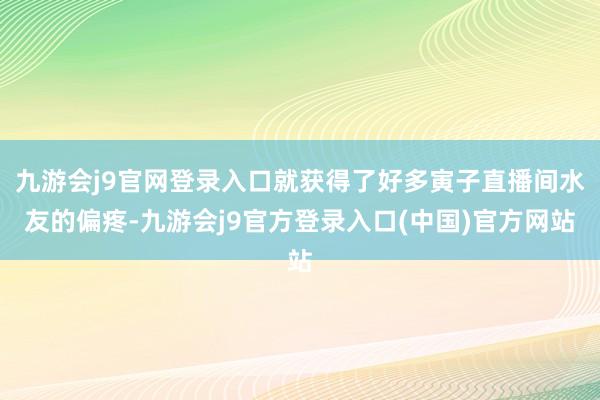 九游会j9官网登录入口就获得了好多寅子直播间水友的偏疼-九游会j9官方登录入口(中国)官方网站