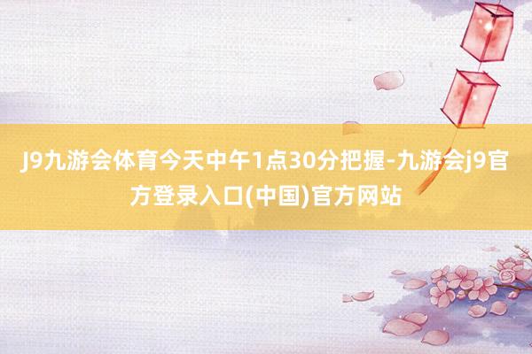 J9九游会体育今天中午1点30分把握-九游会j9官方登录入口(中国)官方网站