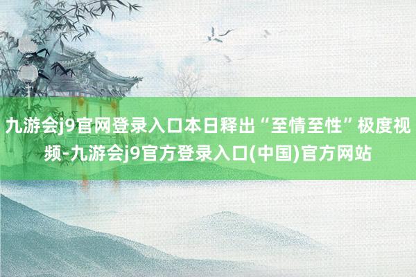 九游会j9官网登录入口本日释出“至情至性”极度视频-九游会j9官方登录入口(中国)官方网站