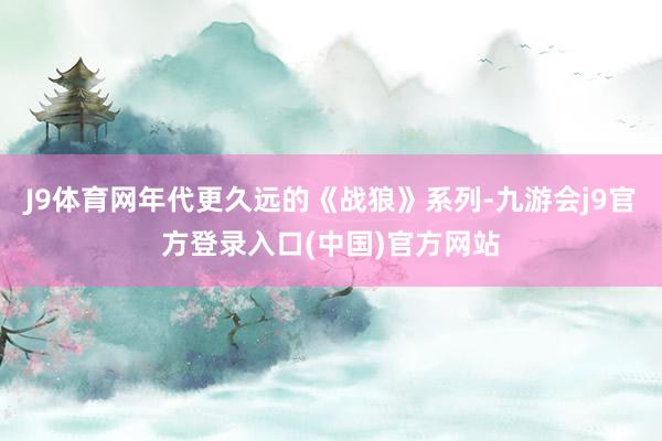 J9体育网年代更久远的《战狼》系列-九游会j9官方登录入口(中国)官方网站