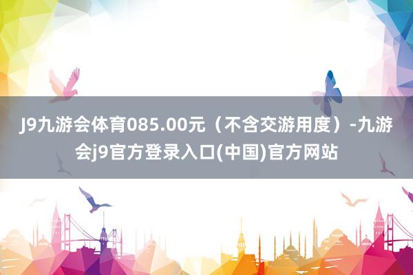 J9九游会体育085.00元（不含交游用度）-九游会j9官方登录入口(中国)官方网站