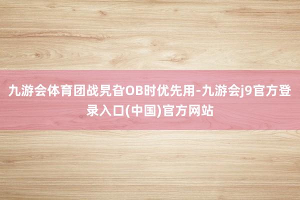 九游会体育团战旯旮OB时优先用-九游会j9官方登录入口(中国)官方网站