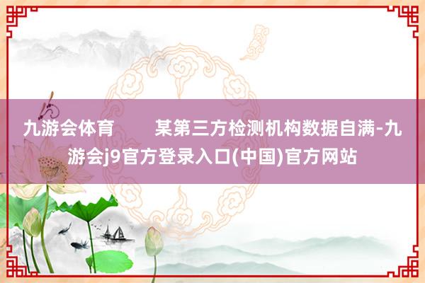 九游会体育        某第三方检测机构数据自满-九游会j9官方登录入口(中国)官方网站