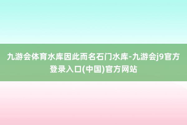九游会体育水库因此而名石门水库-九游会j9官方登录入口(中国)官方网站