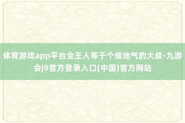 体育游戏app平台全王人等于个接地气的大叔-九游会j9官方登录入口(中国)官方网站