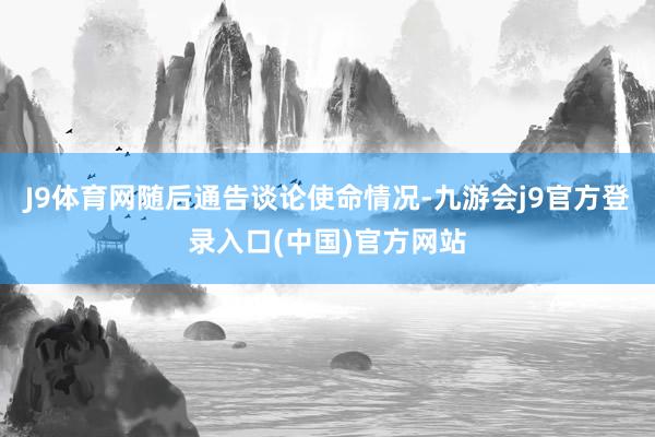 J9体育网随后通告谈论使命情况-九游会j9官方登录入口(中国)官方网站