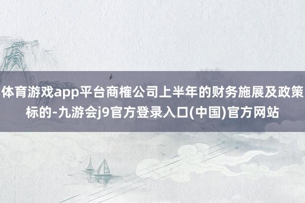 体育游戏app平台商榷公司上半年的财务施展及政策标的-九游会j9官方登录入口(中国)官方网站