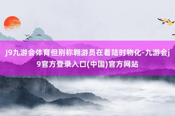 J9九游会体育但别称翱游员在着陆时物化-九游会j9官方登录入口(中国)官方网站