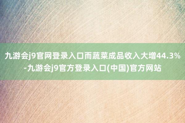 九游会j9官网登录入口而蔬菜成品收入大增44.3%-九游会j9官方登录入口(中国)官方网站