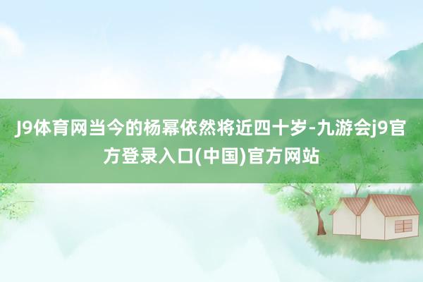 J9体育网当今的杨幂依然将近四十岁-九游会j9官方登录入口(中国)官方网站