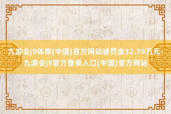 九游会j9体育(中国)官方网站被罚金32.79万元-九游会j9官方登录入口(中国)官方网站