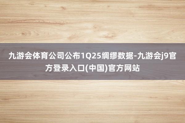 九游会体育公司公布1Q25绸缪数据-九游会j9官方登录入口(中国)官方网站